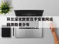 乐鱼体育 官方平台-芬兰深水跳岩选手安莱阿巡回激励青少年的简单介绍