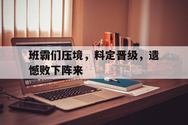 班霸们压境，料定晋级，遗憾败下阵来的简单介绍