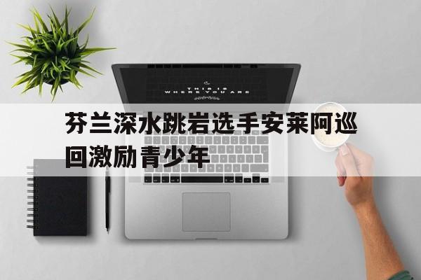 芬兰深水跳岩选手安莱阿巡回激励青少年的简单介绍